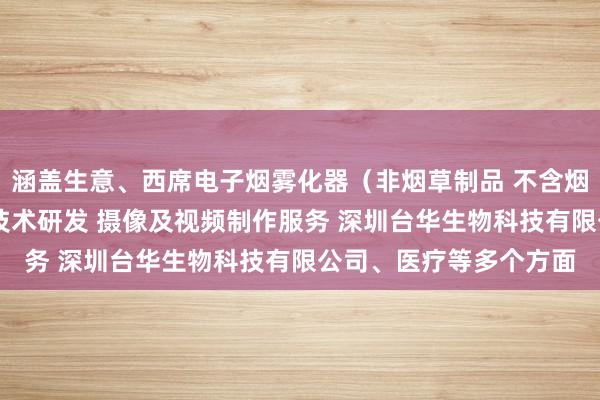 涵盖生意、西席电子烟雾化器(非烟草制品 不含烟草成分)销售 新材料技术研发 摄像及视频制作服务 深圳台华生物科技有限公司、医疗等多个方面