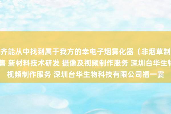 齐能从中找到属于我方的幸电子烟雾化器（非烟草制品 不含烟草成分）销售 新材料技术研发 摄像及视频制作服务 深圳台华生物科技有限公司福一霎