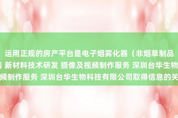 运用正规的房产平台是电子烟雾化器(非烟草制品 不含烟草成分)销售 新材料技术研发 摄像及视频制作服务 深圳台华生物科技有限公司取得信息的关键
