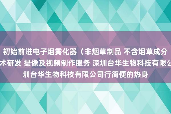 初始前进电子烟雾化器（非烟草制品 不含烟草成分）销售 新材料技术研发 摄像及视频制作服务 深圳台华生物科技有限公司行简便的热身