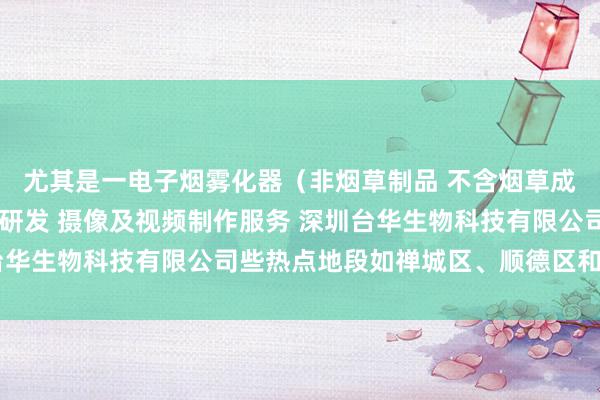 尤其是一电子烟雾化器（非烟草制品 不含烟草成分）销售 新材料技术研发 摄像及视频制作服务 深圳台华生物科技有限公司些热点地段如禅城区、顺德区和南海区