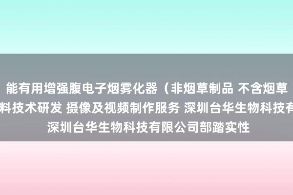能有用增强腹电子烟雾化器（非烟草制品 不含烟草成分）销售 新材料技术研发 摄像及视频制作服务 深圳台华生物科技有限公司部踏实性