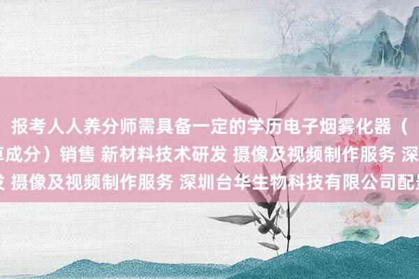 报考人人养分师需具备一定的学历电子烟雾化器（非烟草制品 不含烟草成分）销售 新材料技术研发 摄像及视频制作服务 深圳台华生物科技有限公司配景