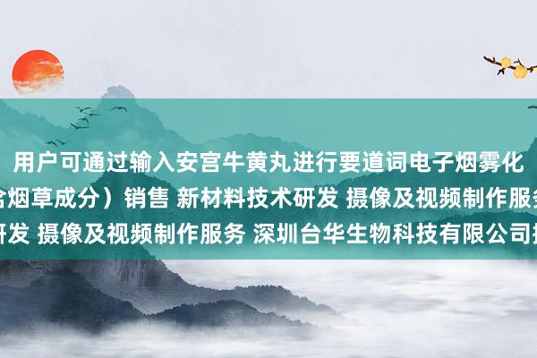用户可通过输入安宫牛黄丸进行要道词电子烟雾化器(非烟草制品 不含烟草成分)销售 新材料技术研发 摄像及视频制作服务 深圳台华生物科技有限公司搜索